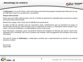O WebShoppers, em sua 25ª edição, utiliza informações provenientes das pesquisas realizadas pela e-bit junto de mais
de 5.000 lojas virtuais e ao seu painel de e-consumidores.
Pesquisa bitConsumidor
Desde Janeiro de 2.000 a e-bit já coletou mais de 13 milhões de questionários respondidos após o processo de compras
online pelo sistema bitConsumidor.
Mensalmente, agrega a este volume mais de 200.000 novos questionários.
Os dados da e-bit são coletados junto aos compradores online, imediatamente após sua experiência de compra. O
bitConsumidor permite que, além de avaliar a loja e a experiência de compra, os compradores avaliem também o pós-
venda, o serviço de atendimento e a probabilidade de retorno à loja virtual.
Essas informações, compiladas, geram mensalmente relatórios de Inteligência de Mercado que indicam o perfil sócio
demográfico do e-consumidor, bem como os produtos mais vendidos, meios de pagamento mais utilizados, entre outras
informações.
Com essa 25ª edição do WebShoppers, a e-bit espera contribuir para o desenvolvimento da internet e do comércio
eletrônico no Brasil.
Boa Leitura!
Equipe e-bit
. Metodologia do relatório
7
Apoio:
Copyright e-bit - Todos os Direitos Reservados
 