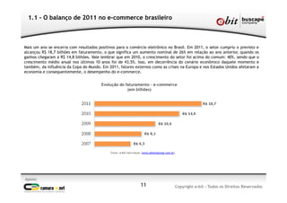 1.1 - O balanço de 2011 no e-commerce brasileiro
Apoio:
Copyright e-bit - Todos os Direitos Reservados11
Mais um ano se encerra com resultados positivos para o comércio eletrônico no Brasil. Em 2011, o setor cumpriu o previsto e
alcançou R$ 18,7 bilhões em faturamento, o que significa um aumento nominal de 26% em relação ao ano anterior, quando os
ganhos chegaram a R$ 14,8 bilhões. Vale lembrar que em 2010, o crescimento do setor foi acima do comum: 40%, sendo que o
crescimento médio anual nos últimos 10 anos foi de 43,5%. Isso, em decorrência do cenário econômico daquele momento e
também, da influência da Copa do Mundo. Em 2011, fatores externos como as crises na Europa e nos Estados Unidos afetaram a
economia e consequentemente, o desempenho do e-commerce.
Evolução do faturamento – e-commerce
(em bilhões)
Fonte: e-bit Informação (www.ebitempresa.com.br)
 