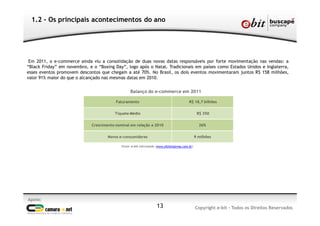 Em 2011, o e-commerce ainda viu a consolidação de duas novas datas responsáveis por forte movimentação nas vendas: a
“Black Friday” em novembro, e o “Boxing Day”, logo após o Natal. Tradicionais em países como Estados Unidos e Inglaterra,
esses eventos promovem descontos que chegam a até 70%. No Brasil, os dois eventos movimentaram juntos R$ 158 milhões,
valor 91% maior do que o alcançado nas mesmas datas em 2010.
1.2 - Os principais acontecimentos do ano
Apoio:
Copyright e-bit - Todos os Direitos Reservados13
Faturamento R$ 18,7 bilhões
Tíquete Médio R$ 350
Crescimento nominal em relação a 2010 26%
Novos e-consumidores 9 milhões
Balanço do e-commerce em 2011
Fonte: e-bit Informação (www.ebitempresa.com.br)
 