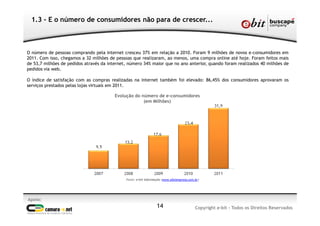 1.3 - E o número de consumidores não para de crescer...
Apoio:
Copyright e-bit - Todos os Direitos Reservados14
Fonte: e-bit Informação (www.ebitempresa.com.br)
Evolução do número de e-consumidores
(em Milhões)
O número de pessoas comprando pela internet cresceu 37% em relação a 2010. Foram 9 milhões de novos e-consumidores em
2011. Com isso, chegamos a 32 milhões de pessoas que realizaram, ao menos, uma compra online até hoje. Foram feitos mais
de 53,7 milhões de pedidos através da internet, número 34% maior que no ano anterior, quando foram realizados 40 milhões de
pedidos via web.
O índice de satisfação com as compras realizadas na internet também foi elevado: 86,45% dos consumidores aprovaram os
serviços prestados pelas lojas virtuais em 2011.
 