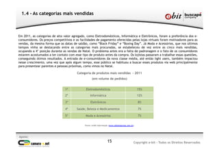 Apoio:
Copyright e-bit - Todos os Direitos Reservados15
1.4 - As categorias mais vendidas
Em 2011, as categorias de alto valor agregado, como Eletrodomésticos, Informática e Eletrônicos, foram a preferência dos e-
consumidores. Os preços competitivos e as facilidades de pagamento oferecidas pelas lojas virtuais foram motivadores para as
vendas, da mesma forma que as datas de saldão, como “Black Friday” e “Boxing Day”. Já Moda e Acessórios, que nos últimos
tempos vinha se destacando entre as categorias mais procuradas, se estabeleceu de vez entre as cinco mais vendidas,
ocupando a 4° posição durante as vendas de Natal. O problema antes era a falta de padronagem e o fato de os consumidores
estarem acostumados a ter contato com esse tipo de produto antes da compra. Os lojistas passaram a trabalhar essas questões,
conseguindo ótimos resultados. A entrada de e-consumidores da nova classe média, até então light users, também impactou
nesse crescimento, uma vez que após algum tempo, esse público se habituou a buscar esses produtos via web principalmente
para presentear parentes e pessoas próximas, como vimos no Natal.
Categoria de produtos mais vendidas - 2011
(em volume de pedidos)
Fonte: e-bit Informação (www.ebitempresa.com.br)
1º Eletrodomésticos 15%
2º Informática 12%
3º Eletrônicos 8%
4º Saúde, Beleza e Medicamentos 7%
5º Moda e Acessórios 7%
 
