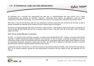 Apoio:
Copyright e-bit - Todos os Direitos Reservados16
1.5 - E-Commerce: cada vez mais democrático
Um fenômeno que o mercado vem presenciando ano após ano é a descentralização das lojas virtuais. Com a maior
profissionalização das empresas do chamado “long-tail”, oferecendo meios seguros de pagamento, além de preços
competitivos e boa política de entrega, os e-consumidores tem cada vez mais opções para realizarem suas compras online.
Além disso, o fato da internet estar cada vez mais colaborativa contribui muito para esse movimento de mercado, já que as
pessoas se baseiam em experiências de compras de outros usuários antes de comprarem.
De acordo com dados levantados pela e-bit, nos últimos 3 meses de 2011, o Top 50 perdeu share de mercado, se comparado ao
mesmo período de 2010: 89,27% para 87,73%, ao mesmo tempo em que o “long-tail” subiu de 10,73% para 12,27%, no mesmo
espaço de tempo.
2012: Fim do mundo? Não para o e-commerce
Em 2012, o e-commerce deve continuar crescendo, no mesmo ritmo apresentado em 2011. Embora o mercado interno esteja
aquecido, o cenário internacional poderá influenciar nos resultados. A crise na Europa, a previsão de redução no ritmo de
crescimento chinês e o fato de a economia americana ainda estar se recuperando podem gerar algum reflexo negativo no ritmo
de crescimento econômico, afetando o varejo como um todo. Por outro lado a redução na taxa básica de juros e incentivos
governamentais reduzindo impostos poderão equilibrar esse cenário.
O esperado é que até o fim de 2012, o e-commerce atinja um faturamento de R$ 23,4 bilhões, valor nominal 25% maior que em
2011. Só no primeiro semestre, período em que historicamente acontecem 45% das vendas do ano, são esperados R$ 10,4
bilhões.
 