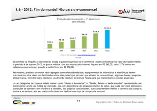Apoio:
Copyright e-bit - Todos os Direitos Reservados17
1.6 – 2012: Fim do mundo? Não para o e-commerce!
O aumento na frequência de compras aliada a queda nos preços no e-commerce poderá influenciar no valor do tíquete médio.
A previsão é de que em 2012, os gastos médios com as compras pela internet fiquem em R$ 340,00, valor 2,7% menor em
relação ao ano anterior, quando a média ficou em R$ 350,00.
No entanto, produtos de maior valor agregado como eletrodomésticos, equipamentos de informática e eletrônicos devem
continuar em alta. Além das facilidades oferecidas pelas lojas virtuais, que atraem os consumidores, algumas dessas categorias
(linha branca, eletrônicos) já recebem, ou deverão receber, incentivos fiscais para que mantenham as vendas aquecidas.
Já as categorias de tíquete médio menor como “Moda e Acessórios” e “Saúde, Beleza e Medicamentos” apresentarão um
crescimento acima da média do mercado. Isso em decorrência do amadurecimento do setor, que cada vez mais demonstra
condições de atender com eficiência e também, dos próprios consumidores, que compreendem melhor o universo das compras
online e se sentem cada vez mais confortáveis em realizar esse tipo de compra via internet.
Evolução do faturamento – 1os semestres
(em bilhões)
Fonte: e-bit Informação (www.ebitempresa.com.br)
*previsão
 