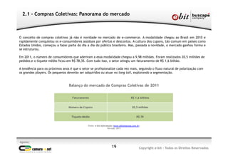 Apoio:
Copyright e-bit - Todos os Direitos Reservados19
2.1 - Compras Coletivas: Panorama do mercado
O conceito de compras coletivas já não é novidade no mercado de e-commerce. A modalidade chegou ao Brasil em 2010 e
rapidamente conquistou os e-consumidores assíduos por ofertas e descontos. A cultura dos cupons, tão comum em países como
Estados Unidos, começou a fazer parte do dia a dia do público brasileiro. Mas, passada a novidade, o mercado ganhou forma e
se estruturou.
Em 2011, o número de consumidores que aderiram a essa modalidade chegou a 9,98 milhões. Foram realizados 20,5 milhões de
pedidos e o tíquete médio ficou em R$ 78,35. Com tudo isso, o setor atingiu um faturamento de R$ 1,6 bilhão.
A tendência para os próximos anos é que o setor se profissionalize cada vez mais, seguindo o fluxo natural de polarização com
os grandes players. Os pequenos deverão ser adquiridos ou atuar no long tail, explorando a segmentação.
Fonte: e-bit Informação (www.ebitempresa.com.br)
Período: 2011
Faturamento R$ 1,6 bilhões
Número de Cupons 20,5 milhões
Tíquete Médio R$ 78
Balanço do mercado de Compras Coletivas de 2011
 