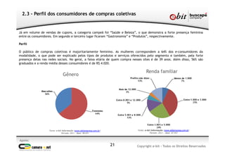 Apoio:
Copyright e-bit - Todos os Direitos Reservados21
2.3 - Perfil dos consumidores de compras coletivas
Já em volume de vendas de cupons, a categoria campeã foi “Saúde e Beleza”, o que demonstra a forte presença feminina
entre os consumidores. Em segundo e terceiro lugar ficaram “Gastronomia” e “Produtos”, respectivamente.
Perfil
O público de compras coletivas é majoritariamente feminino. As mulheres correspondem a 64% dos e-consumidores da
modalidade, o que pode ser explicado pelos tipos de produtos e serviços oferecidos pelo segmento e também, pela forte
presença delas nas redes sociais. No geral, a faixa etária de quem compra nesses sites é de 39 anos. Além disso, 56% são
graduados e a renda média desses consumidores é de R$ 4.020.
Fonte: e-bit Informação (www.ebitempresa.com.br)
Período: 2011 – Base: 98.031
Gênero
Fonte: e-bit Informação (www.ebitempresa.com.br)
Período: 2011 – Base: 87.957
Renda familiar
 