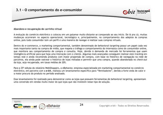 Apoio:
Copyright e-bit - Todos os Direitos Reservados24
3.1 - O comportamento do e-consumidor
Abandono e recuperação de carrinho virtual
A evolução do comércio eletrônico o colocou em um patamar muito distante se comparado ao seu início. De lá pra cá, muitas
mudanças ocorreram no aspecto operacional, tecnológico e, principalmente, no comportamento dos adeptos às compras
online, pois todo consumidor tem um perfil e uma maneira de navegar e realizar suas compras virtuais.
Dentro do e-commerce, o marketing comportamental, também denominado de behavioral targeting possui um papel cada vez
mais importante tanto na compra de mídia, que mapeia o tráfego e comportamento do internauta como do consumidor online,
que monitora seu comportamento de compra e consulta. Hoje, devido à demanda de mercado há ferramentas que usam
inteligência artificial para que haja uma interação com o cliente. Algumas mais avançadas conseguem realizar este tracking em
tempo real e ainda recomenda produtos com maior propensão de compra, com base no histórico de navegação na rede de
parceiros, ela ainda pode rastrear o histórico de lojas visitadas e permitir que uma compra, quando abandonada no check-out
da loja, seja recuperada, em taxas médias de 20%.
Para a 25ª edição do relatório WebShoppers, a eBehavior, empresa especializada em marketing comportamental no comércio
eletrônico, em parceira com a e-bit, realizou um levantamento específico para “Ventiladores”, devida a forte onda de calor e
a maior procura do produto no período analisado.
Esse levantamento foi realizado para demonstrar como as lojas que possuem ferramentas de behavioral targeting, apresentam
uma conversão em vendas muito maior do que lojas que não investem nesse tipo de solução.
 