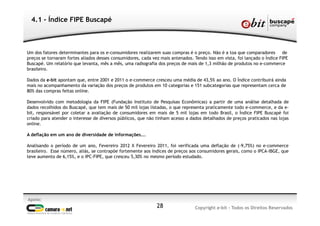 Apoio:
Copyright e-bit - Todos os Direitos Reservados28
4.1 - Índice FIPE Buscapé
Um dos fatores determinantes para os e-consumidores realizarem suas compras é o preço. Não é a toa que comparadores de
preços se tornaram fortes aliados desses consumidores, cada vez mais antenados. Tendo isso em vista, foi lançado o Índice FIPE
Buscapé. Um relatório que levanta, mês a mês, uma radiografia dos preços de mais de 1,3 milhão de produtos no e-commerce
brasileiro.
Dados da e-bit apontam que, entre 2001 e 2011 o e-commerce cresceu uma média de 43,5% ao ano. O Índice contribuirá ainda
mais no acompanhamento da variação dos preços de produtos em 10 categorias e 151 subcategorias que representam cerca de
80% das compras feitas online.
Desenvolvido com metodologia da FIPE (Fundação Instituto de Pesquisas Econômicas) a partir de uma análise detalhada de
dados recolhidos do Buscapé, que tem mais de 50 mil lojas listadas, o que representa praticamente todo e-commerce, e da e-
bit, responsável por coletar a avaliação de consumidores em mais de 5 mil lojas em todo Brasil, o Índice FIPE Buscapé foi
criado para atender o interesse de diversos públicos, que não tinham acesso a dados detalhados de preços praticados nas lojas
online.
A deflação em um ano de diversidade de informações...
Analisando o período de um ano, Fevereiro 2012 X Fevereiro 2011, foi verificada uma deflação de (-9,75%) no e-commerce
brasileiro. Esse número, aliás, se contrapõe fortemente aos índices de preços aos consumidores gerais, como o IPCA-IBGE, que
teve aumento de 6,15%, e o IPC-FIPE, que cresceu 5,30% no mesmo período estudado.
 