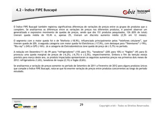 Apoio:
Copyright e-bit - Todos os Direitos Reservados29
4.2 - Índice FIPE Buscapé
O Índice FIPE Buscapé também registrou significativas diferenças de variações de preços entre os grupos de produtos que o
compõem. Se analisarmos as diferenças entre as variações de preços nos diferentes produtos, é possível observar um
generalizado e expressivo movimento de quedas de preços, sendo que dos 151 produtos pesquisados, 126 (83% do total)
tiveram queda média de 10,4% e, apenas 25, tiveram um discreto aumento médio (2,5% em 12 meses).
O segmento com a maior queda foi o de Telefonia (-18,9%), influenciado principalmente pelos “telefones celulares”, que
tiveram queda de 20%. A segunda categoria com maior queda foi Eletrônicos (-17,9%), com destaque para “Televisores” (-19%),
“Blu-ray” (-24%) e GPS (-16%). Já a categoria de Eletrodomésticos teve queda de preço de (-5,7%) no período.
A redução em Dezembro/11 do IPI para “refrigeradores” (15% para 5%), “lavadoras” (20% para 10%) e “fogões” (4% para 0)
provocou uma queda marginal de preços de (-6,2%), (-6,7%) e (-2,5%), respectivamente. Embora o fim da isenção esteja
previsto para março deste ano, os produto impactados apresentaram os seguintes aumentos preços nos primeiros dois meses de
2012: refrigeradores (1,6%), lavadoras de roupa (2,1%) e fogão (0,6%).
Se analisarmos a variação de preços somente no período de Setembro de 2011 a Fevereiro de 2012 para alguns produtos únicos
que compõe o Índice FIPE Buscapé, nota-se que há enorme variação de preços entre produtos concorrentes ao longo do período
estudado.
 