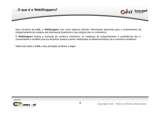 3
. O que é o WebShoppers?
Uma iniciativa da e-bit, o WebShoppers tem como objetivo difundir informações essenciais para o entendimento do
comportamento de compras dos internautas brasileiros e sua relação com o e-commerce.
O WebShoppers analisa a evolução do comércio eletrônico, as mudanças de comportamento e preferências dos e-
consumidores e também procura encontrar pontos a serem melhorados no desenvolvimento do e-commerce brasileiro.
Saiba mais sobre a e-bit e seus principais produtos a seguir.
Apoio:
Copyright e-bit - Todos os Direitos Reservados
 
