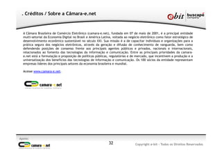 Apoio:
Copyright e-bit - Todos os Direitos Reservados32
. Créditos / Sobre a Câmara-e.net
A Câmara Brasileira de Comércio Eletrônico (camara-e.net), fundada em 07 de maio de 2001, é a principal entidade
multi-setorial da Economia Digital no Brasil e América Latina, voltada ao negócio eletrônico como fator estratégico de
desenvolvimento econômico sustentável no século XXI. Sua missão é a de capacitar indivíduos e organizações para a
prática segura dos negócios eletrônicos, através da geração e difusão de conhecimento de vanguarda, bem como
defendendo posições de consenso frente aos principais agentes públicos e privados, nacionais e internacionais,
relacionados ao fomento das tecnologias da informação e comunicação. Entre as principais prioridades da camara-
e.net está a formulação e proposição de políticas públicas, regulatórias e de mercado, que incentivem a produção e a
universalização dos benefícios das tecnologias de informação e comunicação. Os 100 sócios da entidade representam
empresas líderes dos principais setores da economia brasileira e mundial.
Acesse www.camara-e.net.
 
