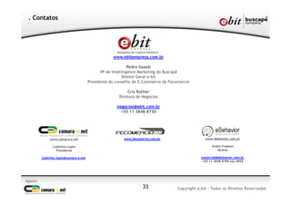 Apoio:
Copyright e-bit - Todos os Direitos Reservados33
. Contatos
www.ebitempresa.com.br
Pedro Guasti
VP de Intellingence Marketing do Buscapé
Diretor Geral e-bit
Presidente do conselho de E-Commerce da Fecomercio
Cris Rother
Diretora de Negócios
negocios@ebit.com.br
+55 11 3848-8730
www.camara-e.net
Ludovino Lopes
Presidente
ludovino.lopes@camara-e.net
www.fecomercio.com.br www.ebehavior.com.br
André Franken
Diretor
comercial@ebehavior.com.br
+55 11 3848.8700 ext.9965
 