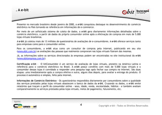 4
Apoio:
Copyright e-bit - Todos os Direitos Reservados
. A e-bit
Presente no mercado brasileiro desde janeiro de 2000, a e-bit conquistou destaque no desenvolvimento do comércio
eletrônico no País tornando-se referência em informações de e-commerce.
Por meio de um sofisticado sistema de coleta de dados, a e-bit gera diariamente informações detalhadas sobre o
comércio eletrônico, a partir de dados do próprio consumidor online após a efetivação de compras em mais de 5.000
lojas virtuais brasileiras.
A e-bit já coletou mais de 13 milhões de questionários de avaliações de e-consumidores. A e-bit oferece serviços tanto
para empresas como para o consumidor online.
Para os consumidores, a e-bit atua como um consultor de compras pela internet, publicando em seu site
(www.ebit.com.br) as avaliações das pessoas que realmente compraram nas lojas virtuais fizeram das mesmas.
Já, as informações sobre os serviços direcionados às empresas podem ser encontradas no site institucional da e-bit
(www.ebitempresa.com.br).
Certificação e-bit – O bitConsumidor é um serviço de avaliação de lojas virtuais, pioneiro na América Latina e
referência para o comércio eletrônico no Brasil. A e-bit possui convênio com mais de 5.000 lojas virtuais e o
consumidor dessas lojas é convidado a responder uma pesquisa logo após fechar sua compra na internet. São duas
etapas: uma imediatamente após a compra efetiva e outra, alguns dias depois, para avaliar a entrega do produto. O
processo é automático e simples, feito pela internet.
Informações de Comércio Eletrônico – Os questionários respondidos diariamente por consumidores sobre a qualidade
dos serviços prestados pelas lojas virtuais abastecem o banco de dados da e-bit. Cruzando os dados, a e-bit emite
relatórios que traçam o perfil do consumidor online - sexo, idade, renda, escolaridade, hábitos - e também avaliam
comparativamente os serviços prestados pelas lojas virtuais, meios de pagamento, faturamento, etc.
 