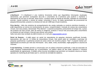 e-Dashboard - O e-Dashboard é uma moderna ferramenta online que disponibiliza informações atualizadas
diariamente, que permitem acompanhar dia-a-dia o crescimento do e-commerce para ajudá-lo a monitorar o
desempenho de sua loja no mercado. Dessa forma, o produto ajuda na tomada de decisões, baseadas em informações
precisas, visando aumentar o volume de vendas, conversões e lucros. Os dados apresentados são provenientes da
pesquisa bitConsumidor, presente no checkout de mais de 5.000 lojas virtuais brasileiras.
Price Monitor - Além dos relatórios de acompanhamento das vendas realizadas no comércio eletrônico brasileiro, a
e-bit disponibiliza um serviço de monitoramento de preço, competitividade e intenção de compra dos consumidores
virtuais. Com esse produto, denominado “Price Monitor”, é possível acompanhar, praticamente em tempo real, o preço
dos produtos nas lojas virtuais, além de avaliar as categorias, produtos e marcas mais procuradas pelos consumidores
no momento em que utilizam a internet para efetuar uma compra.
Saiba mais sobre essa novidade da e-bit enviando um e-mail para negocios@ebit.com.br.
Painel de Pesquisa - A e-bit possui um painel de respondentes de pesquisas altamente qualificado formado,
basicamente, por mais de 1,3 milhão de consumidores virtuais. Este painel pode ser convidado a participar de
pesquisas quantitativas e qualitativas através de acesso online com incentivo próprio: “bits”. É possível realizar pré-
segmentação da amostra por meio das informações – sexo, idade, renda, escolaridade, região geográfica e assuntos de
interesse.
E-mail Marketing - O bitMail permite a comunicação com um público altamente qualificado: a base de associados da
e-bit. Composta fundamentalmente por e-consumidores, um público adulto de alto poder aquisitivo e inúmeras
possibilidades de segmentação. O bitMail utiliza recursos tecnológicos que permitem um excelente retorno ao cliente
apoiados em marketing de permissão (opt-in, controle de unicidade de cadastro).
Apoio:
Copyright e-bit - Todos os Direitos Reservados
. A e-bit
5
 