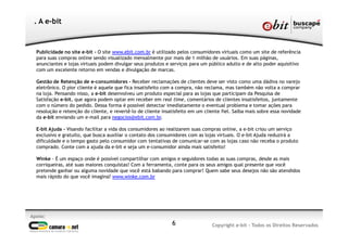 Publicidade no site e-bit - O site www.ebit.com.br é utilizado pelos consumidores virtuais como um site de referência
para suas compras online sendo visualizado mensalmente por mais de 1 milhão de usuários. Em suas páginas,
anunciantes e lojas virtuais podem divulgar seus produtos e serviços para um público adulto e de alto poder aquisitivo
com um excelente retorno em vendas e divulgação de marcas.
Gestão de Retenção de e-consumidores - Receber reclamações de clientes deve ser visto como uma dádiva no varejo
eletrônico. O pior cliente é aquele que fica insatisfeito com a compra, não reclama, mas também não volta a comprar
na loja. Pensando nisso, a e-bit desenvolveu um produto especial para as lojas que participam da Pesquisa de
Satisfação e-bit, que agora podem optar em receber em real time, comentários de clientes insatisfeitos, juntamente
com o número do pedido. Dessa forma é possível detectar imediatamente o eventual problema e tomar ações para
resolução e retenção do cliente, e revertê-lo de cliente insatisfeito em um cliente fiel. Saiba mais sobre essa novidade
da e-bit enviando um e-mail para negocios@ebit.com.br.
E-bit Ajuda - Visando facilitar a vida dos consumidores ao realizarem suas compras online, a e-bit criou um serviço
exclusivo e gratuito, que busca auxiliar o contato dos consumidores com as lojas virtuais. O e-bit Ajuda reduzirá a
dificuldade e o tempo gasto pelo consumidor com tentativas de comunicar-se com as lojas caso não receba o produto
comprado. Conte com a ajuda da e-bit e seja um e-consumidor ainda mais satisfeito!
Winke - É um espaço onde é possível compartilhar com amigos e seguidores todas as suas compras, desde as mais
corriqueiras, até suas maiores conquistas! Com a ferramenta, conte para os seus amigos qual presente que você
pretende ganhar ou alguma novidade que você está babando para comprar! Quem sabe seus desejos não são atendidos
mais rápido do que você imagina? www.winke.com.br
6
Apoio:
Copyright e-bit - Todos os Direitos Reservados
. A e-bit
 