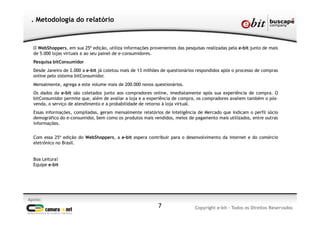 O WebShoppers, em sua 25ª edição, utiliza informações provenientes das pesquisas realizadas pela e-bit junto de mais
de 5.000 lojas virtuais e ao seu painel de e-consumidores.
Pesquisa bitConsumidor
Desde Janeiro de 2.000 a e-bit já coletou mais de 13 milhões de questionários respondidos após o processo de compras
online pelo sistema bitConsumidor.
Mensalmente, agrega a este volume mais de 200.000 novos questionários.
Os dados da e-bit são coletados junto aos compradores online, imediatamente após sua experiência de compra. O
bitConsumidor permite que, além de avaliar a loja e a experiência de compra, os compradores avaliem também o pós-
venda, o serviço de atendimento e a probabilidade de retorno à loja virtual.
Essas informações, compiladas, geram mensalmente relatórios de Inteligência de Mercado que indicam o perfil sócio
demográfico do e-consumidor, bem como os produtos mais vendidos, meios de pagamento mais utilizados, entre outras
informações.
Com essa 25ª edição do WebShoppers, a e-bit espera contribuir para o desenvolvimento da internet e do comércio
eletrônico no Brasil.
Boa Leitura!
Equipe e-bit
. Metodologia do relatório
7
Apoio:
Copyright e-bit - Todos os Direitos Reservados
 