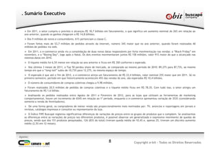 Ø Em 2011, o setor cumpriu o previsto e alcançou R$ 18,7 bilhões em faturamento, o que significa um aumento nominal de 26% em relação ao
ano anterior, quando os ganhos chegaram a R$ 14,8 bilhões.
Ø Dos 9 milhões de novos e-consumidores, 61% pertenciam a classe C.
Ø Foram feitos mais de 53,7 milhões de pedidos através da internet, número 34% maior que no ano anterior, quando foram realizados 40
milhões de pedidos via web.
Ø Em 2011, o e-commerce ainda viu a consolidação de duas novas datas responsáveis por forte movimentação nas vendas: a “Black Friday” em
novembro, e o “Boxing Day”, logo após o Natal. Os dois eventos movimentaram juntos R$ 158 milhões, valor 91% maior do que o alcançado nas
mesmas datas em 2010.
Ø O tíquete médio foi 6,5% menor em relação ao ano anterior e ficou em R$ 350 conforme o esperado.
Ø Nos últimos 3 meses de 2011, o Top 50 perdeu share de mercado, se comparado ao mesmo período de 2010: 89,27% para 87,73%, ao mesmo
tempo em que o “long-tail” subiu de 10,73% para 12,27%, no mesmo espaço de tempo.
Ø O esperado é que até o fim de 2012, o e-commerce atinja um faturamento de R$ 23,4 bilhões, valor nominal 25% maior que em 2011. Só no
primeiro semestre, período em que historicamente acontecem 45% das vendas do ano, são esperados R$ 10,4 bilhões.
Ø O número de consumidores de compras coletivas chegou a 9,98 milhões.
Ø Foram realizados 20,5 milhões de pedidos de compras coletivas e o tíquete médio ficou em R$ 78,35. Com tudo isso, o setor atingiu um
faturamento de R$ 1,6 bilhão.
Ø Analisando os pedidos realizados entre Agosto de 2011 e Fevereiro de 2012, para as lojas que utilizam as ferramentas de marketing
comportamental, houve um incremento de 654% em relação ao 1º período, enquanto o e-commerce apresentou variação de 353% (considerando
somente a venda de Ventiladores).
Ø De uma forma geral, os compradores de menor renda são proporcionalmente mais motivados por: TV, anúncios e reportagens em jornais e
revistas, catálogos impressos e consultor ou representante da loja.
Ø O Índice FIPE Buscapé registrou significativas diferenças de variações de preços entre os grupos de produtos que o compõem. Se analisarmos
as diferenças entre as variações de preços nos diferentes produtos, é possível observar um generalizado e expressivo movimento de quedas de
preços, sendo que dos 151 produtos pesquisados, 126 (83% do total) tiveram queda média de 10,4% e, apenas 25, tiveram um discreto aumento
médio (2,5% em 12 meses).
. Sumário Executivo
8
Apoio:
Copyright e-bit - Todos os Direitos Reservados
 