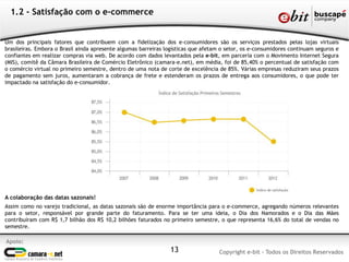 1.2 - Satisfação com o e-commerce


Um dos principais fatores que contribuem com a fidelização dos e-consumidores são os serviços prestados pelas lojas virtuais
brasileiras. Embora o Brasil ainda apresente algumas barreiras logísticas que afetam o setor, os e-consumidores continuam seguros e
confiantes em realizar compras via web. De acordo com dados levantados pela e-bit, em parceria com o Movimento Internet Segura
(MIS), comitê da Câmara Brasileira de Comércio Eletrônico (camara-e.net), em média, foi de 85,40% o percentual de satisfação com
o comércio virtual no primeiro semestre, dentro de uma nota de corte de excelência de 85%. Várias empresas reduziram seus prazos
de pagamento sem juros, aumentaram a cobrança de frete e estenderam os prazos de entrega aos consumidores, o que pode ter
impactado na satisfação do e-consumidor.




A colaboração das datas sazonais!
Assim como no varejo tradicional, as datas sazonais são de enorme importância para o e-commerce, agregando números relevantes
para o setor, responsável por grande parte do faturamento. Para se ter uma ideia, o Dia dos Namorados e o Dia das Mães
contribuíram com R$ 1,7 bilhão dos R$ 10,2 bilhões faturados no primeiro semestre, o que representa 16,6% do total de vendas no
semestre.

Apoio:
                                                                13                  Copyright e-bit - Todos os Direitos Reservados
 