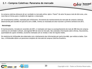 2.1 - Compras Coletivas: Panorama do mercado



As compras coletivas deixaram de ser novidade no mercado online. Após o “boom” do setor há pouco mais de dois anos, uma
nova fase se iniciou para o modelo de negócios: a maturação.

Um levantamento inédito, realizado pelo InfoSaveme, ferramenta de monitoramento do mercado de compras coletivas
desenvolvida pelo SaveMe em parceria com a e-bit, revelou os resultados do setor durante o primeiro semestre de 2012.

 Metodologia

O monitoramento, iniciado em novembro de 2011, é realizado com base no acompanhamento de mais de 400 sites de compras
coletivas em atividade no Brasil, abrangendo 90% do total do mercado. São coletadas informações sobre ofertas, faturamento,
quantidade de cupons vendidos, economia realizada com as vendas e valor de tíquete médio.

Os relatórios do InfoSaveMe são elaborados com o balizamento das informações por parte da e-bit, que valida os dados. Com
isso, o InfoSaveMe obtém um panorama completo do mercado de compras coletivas brasileiro.




Apoio:
                                                             20                Copyright e-bit - Todos os Direitos Reservados
 