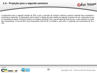 2.6 – Projeção para o segundo semestre



A expectativa para a segunda metade de 2012 é que o mercado de compras coletivas continue trazendo bons resultados e
mantenha-se aquecido. O desempenho deve manter o fôlego das boas médias do segundo trimestre do ano, esperando-se que
os resultados do quarto trimestre tenham um impacto previsível com a aproximação do final de ano, o que aumenta os custos
dos consumidores. O ano de 2011 teve faturamento total de R$ 1,6 bilhão e, para 2012, é esperado um crescimento de 5% a
10%.




Apoio:
                                                            25               Copyright e-bit - Todos os Direitos Reservados
 