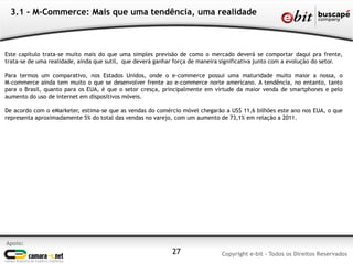 3.1 - M-Commerce: Mais que uma tendência, uma realidade



Este capítulo trata-se muito mais do que uma simples previsão de como o mercado deverá se comportar daqui pra frente,
trata-se de uma realidade, ainda que sutil, que deverá ganhar força de maneira significativa junto com a evolução do setor.

Para termos um comparativo, nos Estados Unidos, onde o e-commerce possui uma maturidade muito maior a nossa, o
M-commerce ainda tem muito o que se desenvolver frente ao e-commerce norte americano. A tendência, no entanto, tanto
para o Brasil, quanto para os EUA, é que o setor cresça, principalmente em virtude da maior venda de smartphones e pelo
aumento do uso de internet em dispositivos móveis.

De acordo com o eMarketer, estima-se que as vendas do comércio móvel chegarão a US$ 11,6 bilhões este ano nos EUA, o que
representa aproximadamente 5% do total das vendas no varejo, com um aumento de 73,1% em relação a 2011.




Apoio:
                                                             27               Copyright e-bit - Todos os Direitos Reservados
 