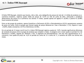 4.1 - Índice FIPE Buscapé




O Índice FIPE/Buscapé, relatório que levanta, mês a mês, uma radiografia dos preços de mais de 1,3 milhão de produtos no e-
commerce brasileiro, registrou queda média de preços de -0,31% no mês de junho de 2012, reforçando a tendência
deflacionária dos preços no e-commerce nos últimos 17 meses, quando apenas em agosto/11 (0,59%) e janeiro/12 (0,90%)
houve aumento de preços.

Entre os dez grupos de produtos, apenas Cosméticos e Perfumaria (0,22%) e Eletrodomésticos (0,21%) apresentaram aumento
de preço em junho. Entre os grupos que tiveram queda de preços destacam-se: Casa e Decoração (-1,1%), Esporte e Lazer
 (-0,87%), Moda e Acessórios (-0,71%) e Eletrônicos (-0,70%).

Em um período de 12 meses (Jun12/Jun11) o Índice FIPE/Buscapé registrou queda de -7,07%, havendo significativas diferenças
de variações de preços entre os grupos de produtos que compõem o índice. A categoria com a maior queda no período foi o de
Eletrônicos (-14,85%), seguido por Telefonia (-13%). O segmento de Eletrodomésticos, uma das mais representativas no e-
commerce, teve queda de preço de -4,2% no período de Junho de 12 e Junho de 11, e aumento de 0,05% nos últimos seis
meses.




Apoio:
                                                           36                Copyright e-bit - Todos os Direitos Reservados
 