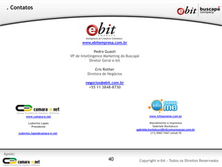 . Contatos




                                              www.ebitempresa.com.br

                                                      Pedro Guasti
                                       VP de Intellingence Marketing do Buscapé
                                                   Diretor Geral e-bit

                                                      Cris Rother
                                                 Diretora de Negócios

                                               negocios@ebit.com.br
                                                 +55 11 3848-8730




              www.camara-e.net                                                         www.infosaveme.com.br

               Ludovino Lopes                                                          Atendimento à imprensa
                 Presidente                                                               Gabriele Bortolucci
                                                                             gabriele.bortolucci@v2comunicacao.com.br
         ludovino.lopes@camara-e.net                                                    (11) 5083 7447 ramal 16




Apoio:
                                                             40                   Copyright e-bit - Todos os Direitos Reservados
 