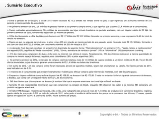 . Sumário Executivo


    Entre o período de 01/01/2012 a 30/06/2012 foram faturados R$ 10,2 bilhões nas vendas online no país, o que significou um acréscimo nominal de 21%
   perante o mesmo período do ano anterior
    No primeiro semestre do ano, 5,6 milhões de pessoas fizeram a sua primeira compra online, o que significa que já somos 37,6 milhões de e-consumidores.
    Foram realizadas aproximadamente 29,6 milhões de encomendas nas lojas virtuais brasileiras no período analisado, com um tíquete médio de R$ 346. No
   primeiro semestre de 2011, haviam sido registrados 25 milhões de pedidos.
    O Dia dos Namorados e o Dia das Mães contribuíram com R$ 1,7 bilhão dos R$ 10,2 bilhões faturados no primeiro semestre, o que representa 16,6% do total de
   vendas no semestre.
    Espera-se que, na segunda parte do ano, o setor cresça 20% em relação ao mesmo período do ano passado, sendo faturados mais R$ 12,2 bilhões, fechando o
   ano com um total de R$ 22,5 bilhões, um crescimento nominal de 20% em relação a 2011.
    A colocação final das mais vendidas no semestre foi desenhada da seguinte forma: “Eletrodomésticos” em primeiro (13%), “Saúde, beleza e medicamentos”
   em segundo (13%), seguidos de “Moda e Acessórios” (11%), “Livros, assinaturas de revistas e jornais” (10%) e “Informática” (9%) completaram o ranking.
    41% dos mexicanos compraram de duas a três vezes na internet nos últimos 6 meses. Paralelamente, 39% dos chilenos realizaram a mesma quantidade de
   compras no mesmo espaço de tempo, seguidos pelos colombianos (38%) e pelos argentinos (36%).
    No primeiro semestre de 2012, o mercado de compras coletivas totalizou mais de 12 milhões de cupons vendidos a um ticket médio de R$ 60. Foram 83.233
   ofertas anunciadas, cujos descontos geraram uma economia de R$ 1,4 bilhão nos bolsos dos brasileiros
    Em Junho de 2012, 1,3% das compras online foram realizadas através de aparelhos mobiles, sejam eles smartphones ou tablets. No mesmo período de 2011,
   esse indicador era de 0,3%.
    A maioria dos e-consumidores que utilizam Smartphones e Tablets para efetuar compras pela internet são mulheres, com 53% de participação.
    Enquanto o tíquete médio de compras fora do país é de R$ 158,00, na Amazon é de R$ 172,00. O valor no entanto é inferior à grande concorrente da Amazon,
   a BestBuy, que conta com um tíquete médio de R$ 212,00 dos brasileiros.
    26% dos clientes que já compraram na Amazon já ouviram falar que a empresa americana terá uma loja no Brasil em breve.
    Somente 4% dos respondentes informaram que não comprariam na Amazon do Brasil, enquanto 48% disseram não saber e os mesmos 48% compraria um
   produto na gigante americana.
    O Índice FIPE/Buscapé, relatório que levanta, mês a mês, uma radiografia dos preços de mais de 1,3 milhão de produtos no e-commerce brasileiro, registrou
   queda média de preços de -0,31% no mês de junho de 2012, reforçando a tendência deflacionária dos preços no e-commerce nos últimos 17 meses, quando
   apenas em agosto/11 (0,59%) e janeiro/12 (0,90%) houve aumento de preços.




Apoio:
                                                                                8                      Copyright e-bit - Todos os Direitos Reservados
 