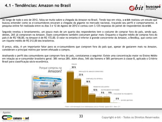 4.1 – Tendências: Amazon no Brasil


Ao longo de todo o ano de 2012, falou-se muito sobre a chegada da Amazon no Brasil. Tendo isso em vista, a e-bit realizou um estudo que
buscou entender como os e-consumidores encaram a chegada da gigante no mercado nacional, traçando seu perfil e comportamento. A
pesquisa online foi realizada entre os dias 3 e 12 de Agosto de 2012 e contou com 3.125 respostas do painel de respondentes da e-bit.

Segundo revelou o levantamento, um pouco mais de um quarto dos respondentes tem o costume de comprar fora do país, sendo que,
destes, 26% já compraram na Amazon. Esses consumidores também costumam gastar mais: Enquanto o tíquete médio de compras fora do
país é de R$ 158,00, na Amazon é de R$ 172,00. O valor no entanto é inferior à grande concorrente da Amazon, a BestBuy, que conta com
um tíquete médio de R$ 212,00 dos brasileiros.

O preço, aliás, é um importante fator para os e-consumidores que compram fora do país que, apesar de gastarem mais na Amazon,
consideram o principal motivo por terem efetuado a compra.

Analisando o perfil dos consumidores que compram fora do país, constatamos o seguinte: Existe uma concentração maior no Ensino Médio
em relação ao e-consumidor brasileiro geral: 38% versus 28%. Além disso, 54% são homens e 58% pertencem à classe B, aplicado o Critério
Brasil para classificação sócio-econômica.




Apoio:
                                                                  33                  Copyright e-bit - Todos os Direitos Reservados
 