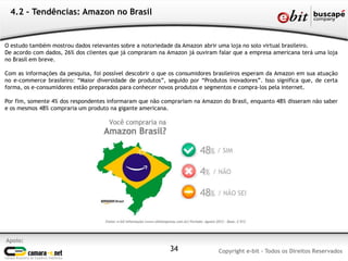 4.2 – Tendências: Amazon no Brasil


O estudo também mostrou dados relevantes sobre a notoriedade da Amazon abrir uma loja no solo virtual brasileiro.
De acordo com dados, 26% dos clientes que já compraram na Amazon já ouviram falar que a empresa americana terá uma loja
no Brasil em breve.

Com as informações da pesquisa, foi possível descobrir o que os consumidores brasileiros esperam da Amazon em sua atuação
no e-commerce brasileiro: “Maior diversidade de produtos”, seguido por “Produtos inovadores”. Isso significa que, de certa
forma, os e-consumidores estão preparados para conhecer novos produtos e segmentos e compra-los pela internet.

Por fim, somente 4% dos respondentes informaram que não comprariam na Amazon do Brasil, enquanto 48% disseram não saber
e os mesmos 48% compraria um produto na gigante americana.




Apoio:
                                                            34                Copyright e-bit - Todos os Direitos Reservados
 
