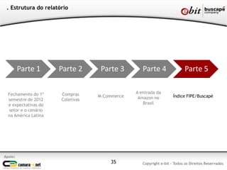 . Estrutura do relatório




         Parte 1      Parte 2      Parte 3        Parte 4                Parte 5

  Fechamento do 1º    Compras                  A entrada da
                                  M-Commerce    Amazon no          Índice FIPE/Buscapé
  semestre de 2012    Coletivas
  e expectativas do                               Brasil
  setor e o cenário
  na América Latina




Apoio:
                                      35          Copyright e-bit - Todos os Direitos Reservados
 