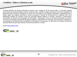 . Créditos / Sobre a Câmara-e.net



  A Câmara Brasileira de Comércio Eletrônico (camara-e.net), fundada em 07 de maio de 2001, é a principal entidade
  multi-setorial da Economia Digital no Brasil e América Latina, voltada ao negócio eletrônico como fator estratégico de
  desenvolvimento econômico sustentável no século XXI. Sua missão é a de capacitar indivíduos e organizações para a
  prática segura dos negócios eletrônicos, através da geração e difusão de conhecimento de vanguarda, bem como
  defendendo posições de consenso frente aos principais agentes públicos e privados, nacionais e internacionais,
  relacionados ao fomento das tecnologias da informação e comunicação. Entre as principais prioridades da camara-
  e.net está a formulação e proposição de políticas públicas, regulatórias e de mercado, que incentivem a produção e a
  universalização dos benefícios das tecnologias de informação e comunicação. Os 100 sócios da entidade representam
  empresas líderes dos principais setores da economia brasileira e mundial.

  Acesse www.camara-e.net.




Apoio:
                                                             39                Copyright e-bit - Todos os Direitos Reservados
 