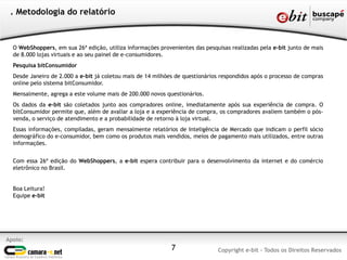 . Metodologia do relatório



  O WebShoppers, em sua 26ª edição, utiliza informações provenientes das pesquisas realizadas pela e-bit junto de mais
  de 8.000 lojas virtuais e ao seu painel de e-consumidores.
  Pesquisa bitConsumidor
  Desde Janeiro de 2.000 a e-bit já coletou mais de 14 milhões de questionários respondidos após o processo de compras
  online pelo sistema bitConsumidor.
  Mensalmente, agrega a este volume mais de 200.000 novos questionários.
  Os dados da e-bit são coletados junto aos compradores online, imediatamente após sua experiência de compra. O
  bitConsumidor permite que, além de avaliar a loja e a experiência de compra, os compradores avaliem também o pós-
  venda, o serviço de atendimento e a probabilidade de retorno à loja virtual.
  Essas informações, compiladas, geram mensalmente relatórios de Inteligência de Mercado que indicam o perfil sócio
  demográfico do e-consumidor, bem como os produtos mais vendidos, meios de pagamento mais utilizados, entre outras
  informações.


  Com essa 26ª edição do WebShoppers, a e-bit espera contribuir para o desenvolvimento da internet e do comércio
  eletrônico no Brasil.


  Boa Leitura!
  Equipe e-bit




Apoio:
                                                             7                Copyright e-bit - Todos os Direitos Reservados
 