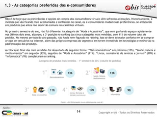 1.3 - As categorias preferidas dos e-consumidores
Apoio:
Copyright e-bit - Todos os Direitos Reservados14
Não é de hoje que as preferências e opções de compra dos consumidores virtuais vêm sofrendo alterações. Historicamente, a
medida que vão ficando mais acostumados e confiantes no canal, os e-consumidores mudam suas preferências, se arriscando
em produtos que antes não eram tão comuns nos carrinhos virtuais.
No primeiro semestre do ano, não foi diferente. A categoria de “Moda e Acessórios”, que vem ganhando espaço rapidamente
nos últimos dois anos, alcançou a 3ª posição no ranking das cinco categorias mais vendidas, com 11% do volume total de
pedidos. No mesmo período do ano passado, não havia nem figurado no ranking. Isso se deve ao maior conforto em se comprar
artigos de vestuários na internet, além das próprias empresas do segmento em terem investindo em tecnologias e melhorias na
padronização dos produtos.
A colocação final das mais vendidas foi desenhada da seguinte forma: “Eletrodomésticos” em primeiro (13%), “Saúde, beleza e
medicamentos” em segundo (13%), seguidos de “Moda e Acessórios” (11%). “Livros, assinaturas de revistas e jornais” (10%) e
“Informática” (9%) completaram o ranking.
 