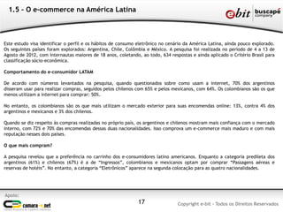 Apoio:
Copyright e-bit - Todos os Direitos Reservados17
1.5 – O e-commerce na América Latina
Este estudo visa identificar o perfil e os hábitos de consumo eletrônico no cenário da América Latina, ainda pouco explorado.
Os seguintes países foram explorados: Argentina, Chile, Colômbia e México. A pesquisa foi realizada no período de 4 a 13 de
Agosto de 2012, com internautas maiores de 18 anos, coletando, ao todo, 634 respostas e ainda aplicado o Critério Brasil para
classificação sócio-econômica.
Comportamento do e-consumidor LATAM
De acordo com números levantados na pesquisa, quando questionados sobre como usam a internet, 70% dos argentinos
disseram usar para realizar compras, seguidos pelos chilenos com 65% e pelos mexicanos, com 64%. Os colombianos são os que
menos utilizam a internet para comprar: 50%.
No entanto, os colombianos são os que mais utilizam o mercado exterior para suas encomendas online: 13%, contra 4% dos
argentinos e mexicanos e 3% dos chilenos.
Quando se diz respeito às compras realizadas no próprio país, os argentinos e chilenos mostram mais confiança com o mercado
interno, com 72% e 70% das encomendas dessas duas nacionalidades. Isso comprova um e-commerce mais maduro e com mais
reputação nesses dois países.
O que mais compram?
A pesquisa revelou que a preferência no carrinho dos e-consumidores latino americanos. Enquanto a categoria predileta dos
argentinos (61%) e chilenos (67%) é a de “Ingressos”, colombianos e mexicanos optam por comprar “Passagens aéreas e
reservas de hotéis”. No entanto, a categoria “Eletrônicos” aparece na segunda colocação para as quatro nacionalidades.
 