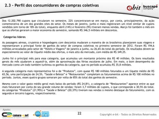 Apoio:
Copyright e-bit - Todos os Direitos Reservados22
2.3 - Perfil dos consumidores de compras coletivas
Dos 12.202.790 cupons que circularam no semestre, 22% concentraram-se em março, por conta, principalmente, da ação
comemorativa de um dos grandes sites do setor. Os meses de janeiro, junho e maio registraram um nível similar de cupons
vendidos (em torno de 18% do total), enquanto abril (14%) e fevereiro (9%) tiveram menos vendas. Março foi também o mês em
que as ofertas geraram a maior economia do semestre, somando R$ 346,5 milhões em descontos.
Categorias líderes
As passagens aéreas, cruzeiros e hospedagens com descontos mudaram a maneira de os brasileiros planejarem suas viagens e
representaram a principal fonte de ganhos do setor de compras coletivas no primeiro semestre de 2012. Foram R$ 194,6
milhões arrecadados pelo setor de “Hotéis e Viagens” de janeiro a junho, ou 26,6% do total do período. Os resultados devem-se
especialmente ao valor de tíquete médio das ofertas, o mais alto do mercado, com média de R$ 349,25.
Junho foi o principal mês para essa categoria, que acumulou um montante próximo dos R$ 40 milhões. Os bons resultados
gerais do mês ajudaram a aquecê-la, além da aproximação das férias escolares de julho. Em maio, o bom desempenho do
mercado como um todo também turbinou os ganhos da categoria, que no período acumulou R$ 35,8 milhões.
A segunda categoria mais representativa foi a de “Produtos”, com quase R$ 180 milhões faturados a um tíquete médio de R$
65,56, uma participação de 24,5%. “Saúde e Beleza” e “Restaurantes” completam os faturamentos acima de R$ 100 milhões no
período. Juntos, esses quatro grupos somaram por volta de 85% do total dos ganhos do semestre.
Mesmo com o valor gasto médio geral mais baixo do período (R$ 24,81), a categoria de “Restaurantes” aparece entre as que
mais faturaram por conta do seu grande volume de vendas: foram 3,7 milhões de cupons, o que corresponde a 30,5% do total.
As categorias “Produtos” (21,95%) e “Saúde e Beleza” (20,37%) tiveram nas vendas o mesmo destaque do faturamento, com os
segundo e terceiro lugares, respectivamente.
 