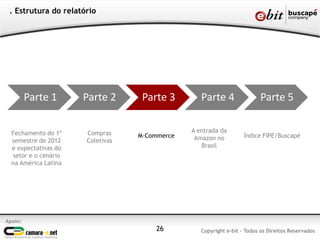 Apoio:
Copyright e-bit - Todos os Direitos Reservados
. Estrutura do relatório
Fechamento do 1º
semestre de 2012
e expectativas do
setor e o cenário
na América Latina
Compras
Coletivas
M-Commerce Índice FIPE/Buscapé
26
Parte 1 Parte 2 Parte 3 Parte 4 Parte 5
A entrada da
Amazon no
Brasil
 