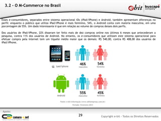 Apoio:
Copyright e-bit - Todos os Direitos Reservados29
3.2 - O M-Commerce no Brasil
Esses e-consumidores, separados entre sistema operacional iOs (iPad/iPhone) e Android, também apresentam diferenças no
perfil: enquanto o público que utiliza iPad/iPhone é mais feminino, 54%, o Android conta com maioria masculina, em uma
porcentagem de 55%. Um dado interessante é que em relação ao volume de compras desses dois perfis.
Dos usuários de iPad/iPhone, 22% disseram ter feito mais de dez compras online nos últimos 6 meses que antecederam a
pesquisa, contra 11% dos usuários de Android. No entanto, os e-consumidores que utilizam este sistema operacional para
efetuar compra pela internet tem um tíquete médio maior que os demais: R$ 540,00, contra R$ 408,00 dos usuários de
iPad/iPhone.
 