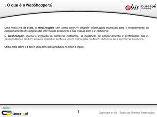 3
. O que é o WebShoppers?
Uma iniciativa da e-bit, o WebShoppers tem como objetivo difundir informações essenciais para o entendimento do
comportamento de compras dos internautas brasileiros e sua relação com o e-commerce.
O WebShoppers analisa a evolução do comércio eletrônico, as mudanças de comportamento e preferências dos e-
consumidores e também procura encontrar pontos a serem melhorados no desenvolvimento do e-commerce brasileiro.
Saiba mais sobre a e-bit e seus principais produtos no slide a seguir.
Apoio:
Copyright e-bit - Todos os Direitos Reservados
 