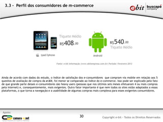 Ainda de acordo com dados do estudo, o índice de satisfação dos e-consumidores que compram via mobile em relação aos 5
quesitos de avaliação de compra da e-bit, foi menor se comparado ao índice do e-commerce. Isso pode ser explicado pelo fato
de que grande parte desses e-consumidores são heavy users (pessoas que nos últimos seis meses efetuaram 4 ou mais compras
pela internet) e, consequentemente, mais exigentes. Outro fator importante é que nem todos os sites estão adaptados a essas
plataformas, o que torna a navegação e a usabilidade de algumas compras mais complexa para esses exigentes consumidores.
3.3 - Perfil dos consumidores de m-commerce
Apoio:
Copyright e-bit - Todos os Direitos Reservados30
 