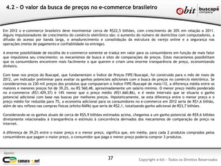 Apoio:
Copyright e-bit - Todos os Direitos Reservados37
4.2 – O valor da busca de preços no e-commerce brasileiro
Em 2012 o e-commerce brasileiro deve movimentar cerca de R$22,5 bilhões, com crescimento de 20% em relação a 2011.
Alguns impulsionadores de crescimento do comércio eletrônico são: o aumento do número de domicílios com computadores, a
difusão do acesso por banda larga, o amadurecimento e consolidação da estrutura do varejo online e a segurança nas
operações (meios de pagamento e confiabilidade na entrega).
A enorme possibilidade de escolha do e-commerce somente se traduz em valor para os consumidores em função de mais fator
que impulsiona seu crescimento: os mecanismos de busca e sites de comparações de preços. Estes mecanismos possibilitam
que os consumidores encontrem mais facilmente o que querem e criam uma enorme transparência de preço, economizando
dinheiro.
Com base nos preços do Buscapé, que fundamentam o Índice de Preços FIPE/Buscapé, foi construido para o mês de maio de
2012, um indicador preliminar para avaliar os ganhos potenciais adicionais com a busca de preços no comércio eletrônico. Se
considerarmos os 230 mil preços dos produtos que compuseram o Índice FIPE/Buscapé de maio/12, a diferença média entre os
maiores e menores preços foi de 39,2%, ou R$ 560,48, aproximadamente um salário mínimo. O menor preço médio ponderado
no e-commerce (R$1.429,37) é 14% menor que o preço médio (R$1.660,86), e é neste intervalo que se situaria o ganho
potencial adicional com base nas buscas por melhores preços. Hipoteticamente, se esta diferença entre o menor preço e o
preço médio for reduzida para 7%, a economia adicional para os consumidores no e-commerce em 2012 seria de R$1,6 bilhão,
além de seu reflexo nas compras físicas (efeito RAPA) que seria de R$2,1, totalizando ganho adicional de R$3,7 bilhões.
Considerando-se os ganhos atuais de cerca de R$5,9 bilhões estimados acima, chegamos a um ganho potencial de R$9,6 bilhões
diretamente relacionados à transparência e estímulo à concorrência derivados dos mecanismos de comparação de preço na
internet.
A diferença de 39,2% entre o maior preço e o menor preço, significa que, em média, para cada 2 produtos comprados pelos
consumidores que pagam o maior preço, o consumidor que paga o menor preço poderia comprar 3 produtos.
 