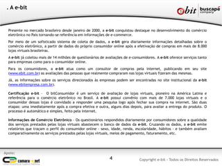 4
Apoio:
Copyright e-bit - Todos os Direitos Reservados
. A e-bit
Presente no mercado brasileiro desde janeiro de 2000, a e-bit conquistou destaque no desenvolvimento do comércio
eletrônico no País tornando-se referência em informações de e-commerce.
Por meio de um sofisticado sistema de coleta de dados, a e-bit gera diariamente informações detalhadas sobre o
comércio eletrônico, a partir de dados do próprio consumidor online após a efetivação de compras em mais de 8.000
lojas virtuais brasileiras.
A e-bit já coletou mais de 14 milhões de questionários de avaliações de e-consumidores. A e-bit oferece serviços tanto
para empresas como para o consumidor online.
Para os consumidores, a e-bit atua como um consultor de compras pela internet, publicando em seu site
(www.ebit.com.br) as avaliações das pessoas que realmente compraram nas lojas virtuais fizeram das mesmas.
Já, as informações sobre os serviços direcionados às empresas podem ser encontradas no site institucional da e-bit
(www.ebitempresa.com.br).
Certificação e-bit – O bitConsumidor é um serviço de avaliação de lojas virtuais, pioneiro na América Latina e
referência para o comércio eletrônico no Brasil. A e-bit possui convênio com mais de 7.000 lojas virtuais e o
consumidor dessas lojas é convidado a responder uma pesquisa logo após fechar sua compra na internet. São duas
etapas: uma imediatamente após a compra efetiva e outra, alguns dias depois, para avaliar a entrega do produto. O
processo é automático e simples, feito pela internet.
Informações de Comércio Eletrônico – Os questionários respondidos diariamente por consumidores sobre a qualidade
dos serviços prestados pelas lojas virtuais abastecem o banco de dados da e-bit. Cruzando os dados, a e-bit emite
relatórios que traçam o perfil do consumidor online - sexo, idade, renda, escolaridade, hábitos - e também avaliam
comparativamente os serviços prestados pelas lojas virtuais, meios de pagamento, faturamento, etc.
 