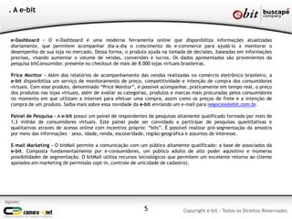 e-Dashboard - O e-Dashboard é uma moderna ferramenta online que disponibiliza informações atualizadas
diariamente, que permitem acompanhar dia-a-dia o crescimento do e-commerce para ajudá-lo a monitorar o
desempenho de sua loja no mercado. Dessa forma, o produto ajuda na tomada de decisões, baseadas em informações
precisas, visando aumentar o volume de vendas, conversões e lucros. Os dados apresentados são provenientes da
pesquisa bitConsumidor, presente no checkout de mais de 8.000 lojas virtuais brasileiras.
Price Monitor - Além dos relatórios de acompanhamento das vendas realizadas no comércio eletrônico brasileiro, a
e-bit disponibiliza um serviço de monitoramento de preço, competitividade e intenção de compra dos consumidores
virtuais. Com esse produto, denominado “Price Monitor”, é possível acompanhar, praticamente em tempo real, o preço
dos produtos nas lojas virtuais, além de avaliar as categorias, produtos e marcas mais procuradas pelos consumidores
no momento em que utilizam a internet para efetuar uma compra, assim como os preços de frete e a intenção de
compra de um produto. Saiba mais sobre essa novidade da e-bit enviando um e-mail para negocios@ebit.com.br.
Painel de Pesquisa - A e-bit possui um painel de respondentes de pesquisas altamente qualificado formado por mais de
1,3 milhão de consumidores virtuais. Este painel pode ser convidado a participar de pesquisas quantitativas e
qualitativas através de acesso online com incentivo próprio: “bits”. É possível realizar pré-segmentação da amostra
por meio das informações – sexo, idade, renda, escolaridade, região geográfica e assuntos de interesse.
E-mail Marketing - O bitMail permite a comunicação com um público altamente qualificado: a base de associados da
e-bit. Composta fundamentalmente por e-consumidores, um público adulto de alto poder aquisitivo e inúmeras
possibilidades de segmentação. O bitMail utiliza recursos tecnológicos que permitem um excelente retorno ao cliente
apoiados em marketing de permissão (opt-in, controle de unicidade de cadastro).
Apoio:
Copyright e-bit - Todos os Direitos Reservados
. A e-bit
5
 