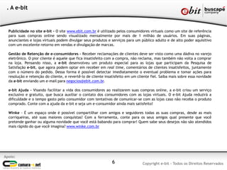 Publicidade no site e-bit - O site www.ebit.com.br é utilizado pelos consumidores virtuais como um site de referência
para suas compras online sendo visualizado mensalmente por mais de 1 milhão de usuários. Em suas páginas,
anunciantes e lojas virtuais podem divulgar seus produtos e serviços para um público adulto e de alto poder aquisitivo
com um excelente retorno em vendas e divulgação de marcas.
Gestão de Retenção de e-consumidores - Receber reclamações de clientes deve ser visto como uma dádiva no varejo
eletrônico. O pior cliente é aquele que fica insatisfeito com a compra, não reclama, mas também não volta a comprar
na loja. Pensando nisso, a e-bit desenvolveu um produto especial para as lojas que participam da Pesquisa de
Satisfação e-bit, que agora podem optar em receber em real time, comentários de clientes insatisfeitos, juntamente
com o número do pedido. Dessa forma é possível detectar imediatamente o eventual problema e tomar ações para
resolução e retenção do cliente, e revertê-lo de cliente insatisfeito em um cliente fiel. Saiba mais sobre essa novidade
da e-bit enviando um e-mail para negocios@ebit.com.br.
e-bit Ajuda - Visando facilitar a vida dos consumidores ao realizarem suas compras online, a e-bit criou um serviço
exclusivo e gratuito, que busca auxiliar o contato dos consumidores com as lojas virtuais. O e-bit Ajuda reduzirá a
dificuldade e o tempo gasto pelo consumidor com tentativas de comunicar-se com as lojas caso não receba o produto
comprado. Conte com a ajuda da e-bit e seja um e-consumidor ainda mais satisfeito!
Winke - É um espaço onde é possível compartilhar com amigos e seguidores todas as suas compras, desde as mais
corriqueiras, até suas maiores conquistas! Com a ferramenta, conte para os seus amigos qual presente que você
pretende ganhar ou alguma novidade que você está babando para comprar! Quem sabe seus desejos não são atendidos
mais rápido do que você imagina? www.winke.com.br
6
Apoio:
Copyright e-bit - Todos os Direitos Reservados
. A e-bit
 