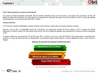 Capítulo I


Frete: Quanto gastamos e quanto economizamos?

De acordo com dados levantados pela e-bit, 54% dos pedidos realizados foram com frete grátis, o que gerou uma “economia” de R$ 1,09
bilhão aos bolsos dos brasileiros. Um valor superior se comparado ao montante total gasto com frete no Brasil em 2012: os 46% dos pedidos
restantes geraram um custo adicional de R$ 932,1 milhões.

Compras Coletivas

A 27ª edição do relatório WebShoppers também levantou novos números e dados sobre as Compras Coletivas no Brasil.

Durante o ano de 2012, a modalidade faturou R$ 1,65 bilhão, um crescimento nominal de 8% em relação a 2011. O número de ofertas
adquiridas, no entanto, obteve um crescimento muito acima, com 25,3 milhões de pedidos o que representou um avanço de 30% se comparado
a 2011.

O tíquete médio teve uma queda de 17% de 2011 para 2012, e fechou o ano com o valor de R$ 65,40. Essa queda pode ser explicada pelo
aumento na venda de ofertas de Bares e Restaurantes, que possuem tíquete médio inferior a outras categorias do setor, como Turismo e
Viagens.




                                                                   16                  Copyright e-bit - Todos os Direitos Reservados
 