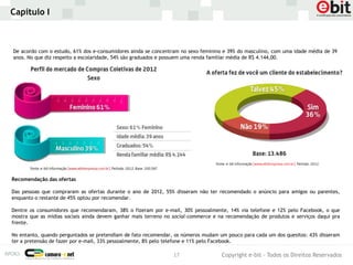 Capítulo I



De acordo com o estudo, 61% dos e-consumidores ainda se concentram no sexo feminino e 39% do masculino, com uma idade média de 39
anos. No que diz respeito a escolaridade, 54% são graduados e possuem uma renda familiar média de R$ 4.144,00.




Recomendação das ofertas

Das pessoas que compraram as ofertas durante o ano de 2012, 55% disseram não ter recomendado o anúncio para amigos ou parentes,
enquanto o restante de 45% optou por recomendar.

Dentre os consumidores que recomendaram, 38% o fizeram por e-mail, 30% pessoalmente, 14% via telefone e 12% pelo Facebook, o que
mostra que as mídias sociais ainda devem ganhar mais terreno no social-commerce e na recomendação de produtos e serviços daqui pra
frente.

No entanto, quando perguntados se pretendiam de fato recomendar, os números mudam um pouco para cada um dos quesitos: 43% disseram
ter a pretensão de fazer por e-mail, 33% pessoalmente, 8% pelo telefone e 11% pelo Facebook.

                                                                17                 Copyright e-bit - Todos os Direitos Reservados
 