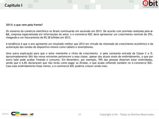 Capítulo I



2013: o que vem pela frente?

Os números do comércio eletrônico no Brasil continuarão em ascensão em 2013. De acordo com previsão realizada pela e-
bit, empresa especializada em informações do setor, o e-commerce B2C deve apresentar um crescimento nominal de 25%,
chegando a um faturamento de R$ 28 bilhões em 2013.

A tendência é que o ano apresente um resultado melhor que 2012 em virtude da retomada do crescimento econômico e da
aceleração das vendas de dispositivo móveis como tablets e smartphones.

Uma outra explicação para que o setor mantenha o ritmo de crescimento é pela constante entrada da Classe C e D.
Aproximadamente 56% dos novos entrantes pertencem a essa classe, apesar dos atuais sinais de endividamento, o que por
outro lado pode acabar freando o consumo. Em Novembro, por exemplo, 59% das pessoas disseram estar endividadas,
sendo que e 6,8% declararam que não terão como pagar as dívidas, o que acaba refletido também no e-commerce B2C.
Caso esse endividamento fosse menor, o e-commerce B2C poderia crescer ainda mais.




                                                         19               Copyright e-bit - Todos os Direitos Reservados
 