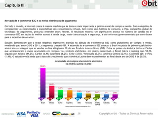 Capítulo III


Mercado de e-commerce B2C e os meios eletrônicos de pagamento

Em todo o mundo, a Internet cresce à mesma medida que se torna o mais importante e prático canal de compra e venda. Com o objetivo de
compreender as necessidades e expectativas dos consumidores virtuais, bem como seus hábitos de consumo, a Visa, companhia global de
tecnologia de pagamento, procurou entender esses fatores. O resultado mostrou um significativo avanço no número de vendas no e-
commerce B2C em razão do melhor acesso à banda larga, maior bancarização e segurança, e até reformas governamentais que contribuem
para o incentivo desse setor.

Estudos demonstram que o Brasil registrou expressivos avanços na adoção do e-commerce B2C como plataforma de compra e venda,
revelando que, entre 2010 e 2011, o segmento cresceu 43%. A ascensão do e-commerce B2C colocou o Brasil no posto de primeiro país latino-
americano a conseguir que as vendas on-line atingissem 1% do seu Produto Interno Bruto (PIB). Entre os países da América Latina e Caribe
que apresentaram o maior acumulado em compras via comércio eletrônico, em ordem percentual, o Brasil lidera o ranking com 59,1%,
seguido por México (14,2%), Caribe (6,4%) Argentina (6,2%), Chile (3,5%), Venezuela (3,3%), América Central (2,4%), Colômbia (2%) e Peru
(1,4%). O estudo revela ainda que a taxa de crescimento que a América Latina deve experimentar ao final deste ano de 2013 é de 28,5%.




                                                                   28                  Copyright e-bit - Todos os Direitos Reservados
 