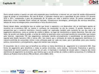 Capítulo III



Outro estudo avaliou o quanto um país está preparado para transformar a Internet em um canal de vendas efetivamente
capaz de atingir os consumidores. No caso do Brasil, o indicador mostrou que a capacidade do país cresceu 31% durante
2010 e 2011, comparando o grau de preparação de 18 países em toda a América Latina. Os pontos avaliados para
determinar o bom resultado foram volume de mercado, infraestrutura tecnológica, penetração dos serviços bancários,
adoção de novas tecnologias pelos consumidores e força da oferta local.

Diante desses dados, percebemos que as razões que levam o segmento a se desenvolver não se restringem apenas ao
incentivo ao e-commerce B2C ou mesmo à confiança do consumidor no ato da compra. O grande momento e as
perspectivas que o comércio eletrônico vivencia podem ser explicados também pelo aumento do uso dos meios de
pagamento eletrônicos, como os cartões de crédito e débito, no lugar de transferência e boleto bancários. Para dar uma
ideia, de acordo com dados da e-bit, o cartão de crédito se posiciona como a principal escolha do consumidor que compra
pela Internet, registrando 73% dos pagamentos realizados (devido principalmente à possibilidade de parcelamento),
seguido pelo boleto bancário (18%) e outros (8%). Isto mostra que a utilização de meios de pagamento eletrônicos é a
maneira preferida do consumidor online e esta utilização pode ser cada vez maior, pois é percebida como uma maneira
prática, conveniente e, principalmente, segura de realizar suas compras.

O consumidor não é o único que se beneficia ao utilizar os meios eletrônicos de pagamento no e-commerce B2C. Essa
forma de pagamento gera benefícios a todas as partes envolvidas, como lojistas, instituições financeiras e governo,
impactando de maneira positiva a economia de um país. A impressão é resultado de estudo sobre o impacto dos meios
eletrônicos de pagamento na economia, que mostrou que o uso de cartões de crédito e débito acrescentou 51,3 bilhões de
dólares ao Produto Interno Bruto (PIB) do Brasil, entre 2008 e 2012.




                                                          29               Copyright e-bit - Todos os Direitos Reservados
 