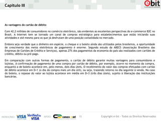 Capítulo III



As vantagens do cartão de débito

Com 42,2 milhões de consumidores no comércio eletrônico, são evidentes as excelentes perspectivas do e-commerce B2C no
Brasil. A Internet tem se tornado um canal de compras estratégico para estabelecimentos que estão iniciando suas
atividades e até mesmo para os que já desfrutam de uma posição consolidada no mercado.

Embora seja verdade que o dinheiro em espécie, o cheque e o boleto ainda são utilizados pelos brasileiros, a oportunidade
de crescimento dos meios eletrônicos de pagamento é enorme. Segundo estudo da ABECS (Associação Brasileira das
Empresas de Cartões de Crédito e Serviços), apenas 27% dos pagamentos da economia do país são realizados com cartões de
crédito, débito ou pré-pago.

Em comparação com outras formas de pagamento, o cartão de débito garante muitas vantagens para consumidores e
lojistas. A confirmação de pagamento de uma compra por cartão de débito, por exemplo, ocorre no momento da compra,
enquanto a de boleto acontece em, pelo menos, dois dias úteis. O recebimento do valor das compras efetuadas com cartão
de débito acontece em D+1 (o dia da compra mais um dia útil), ou seja, trazendo retorno no dia seguinte à venda. No caso
do boleto, o repasse do valor ao lojista acontece em média em D+3 (três dias úteis), sujeito à liberação das instituições
bancárias.




                                                           31                Copyright e-bit - Todos os Direitos Reservados
 