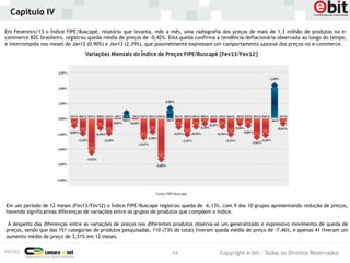 Capítulo IV

Em Fevereiro/13 o Índice FIPE/Buscapé, relatório que levanta, mês a mês, uma radiografia dos preços de mais de 1,3 milhão de produtos no e-
commerce B2C brasileiro, registrou queda média de preços de -0,42%. Esta queda confirma a tendência deflacionária observada ao longo do tempo,
e interrompida nos meses de Jan12 (0,90%) e Jan13 (2,39%), que possivelmente expressam um comportamento sazonal dos preços no e-commerce.




Em um período de 12 meses (Fev13/Fev12) o Índice FIPE/Buscapé registrou queda de -6,13%, com 9 dos 10 grupos apresentando redução de preços,
havendo significativas diferenças de variações entre os grupos de produtos que compõem o índice.

 A despeito das diferenças entre as variações de preços nos diferentes produtos observa-se um generalizado e expressivo movimento de queda de
preços, sendo que das 151 categorias de produtos pesquisadas, 110 (73% do total) tiveram queda média de preço de -7,46%, e apenas 41 tiveram um
aumento médio de preço de 3,51% em 12 meses.


                                                                     34                  Copyright e-bit - Todos os Direitos Reservados
 
